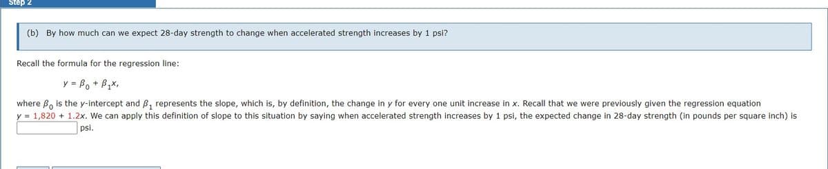 Step 2
(b) By how much can we expect 28-day strength to change when accelerated strength increases by 1 psi?
Recall the formula for the regression line:
y = B₁ + B₁x,
where Bo is the y-intercept and B₁ represents the slope, which is, by definition, the change in y for every one unit increase in x. Recall that we were previously given the regression equation
y = 1,820 + 1.2x. We can apply this definition of slope to this situation by saying when accelerated strength increases by 1 psi, the expected change in 28-day strength (in pounds per square inch) is
psi.