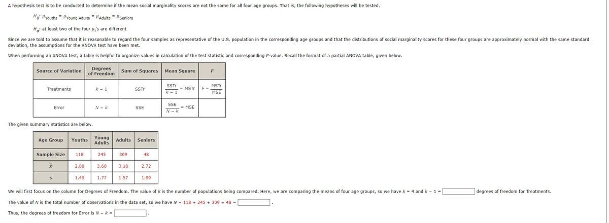 A hypothesis test is to be conducted to determine if the mean social marginality scores are not the same for all four age groups. That is, the following hypotheses will be tested.
Ho: Youths
Young Adults Adults = μSeniors
H₂: at least two of the four μ's are different
Since we are told to assume that it is reasonable to regard the four samples as representative of the U.S. population in the corresponding age groups and that the distributions of social marginality scores for these four groups are approximately normal with the same standard
deviation, the assumptions for the ANOVA test have been met.
When performing an ANOVA test, a table is helpful to organize values in calculation of the test statistic and corresponding P-value. Recall the format of a partial ANOVA table, given below.
Source of Variation
Treatments
Error
The given summary statistics are below.
Age Group Youths
Sample Size
x
S
118
Degrees
of Freedom
2.00
1.49
k-1
N-K
Young
Adults
245
3.60
1.77
Sum of Squares Mean Square
309
Adults Seniors
3.18
SSTr
1.57
SSE
48
2.72
1.99
SSTr
k-1
SSE
N-k
= MSTr F =
= MSE
F
MSTr
MSE
We will first focus on the column for Degrees of Freedom. The value of k is the number of populations being compared. Here, we are comparing the means of four age groups, so we have k = 4 and k - 1 =
The value of N is the total number of observations in the data set, so we have N = 118 +245 + 309 + 48 =
Thus, the degrees of freedom for Error is N-k=
degrees of freedom for Treatments.