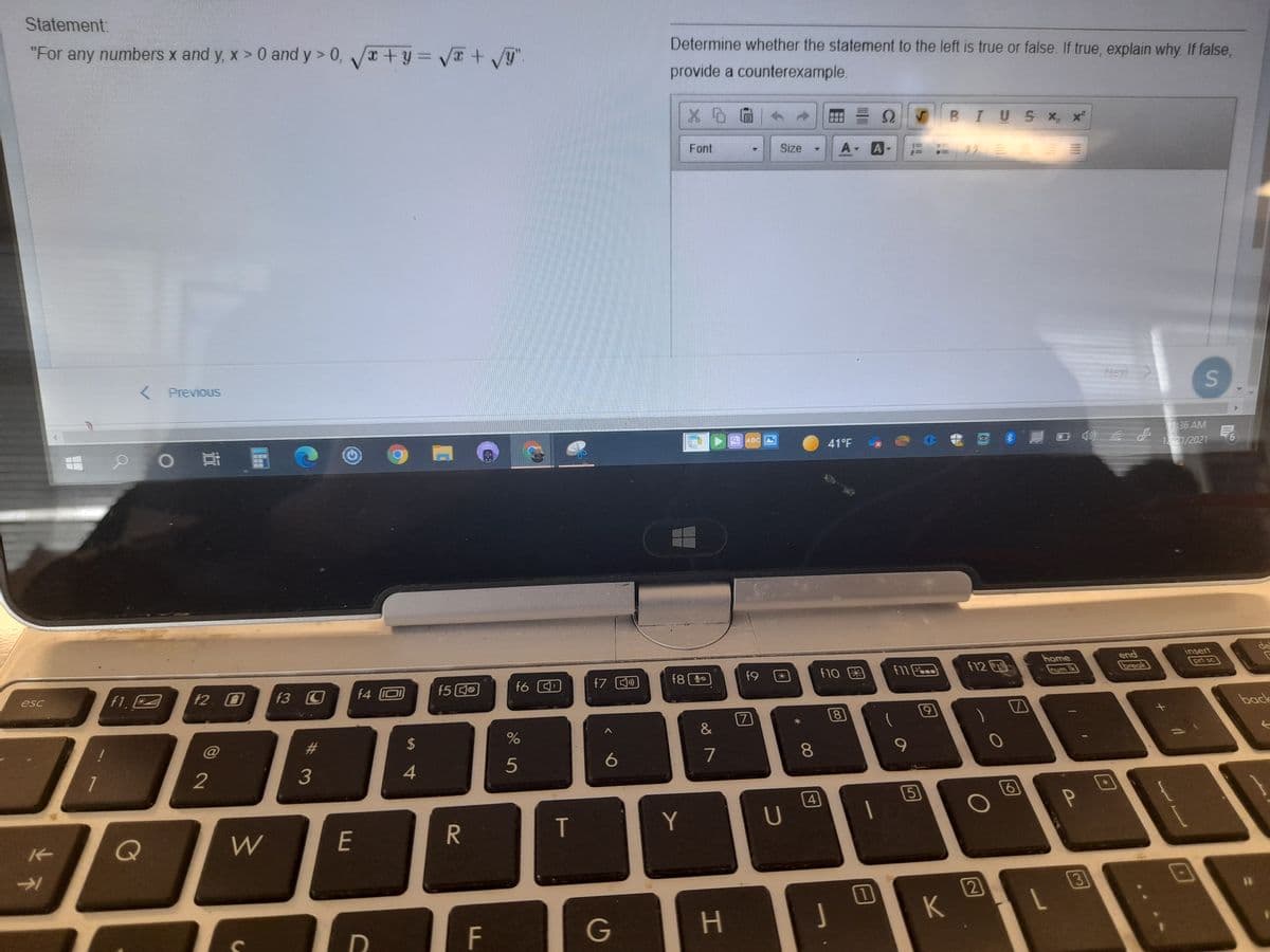 Statement:
"For any numbers x and y, x > 0 and y > 0, +y = V+ g"
Determine whether the statement to the left is true or false. If true, explain why If false,
provide a counterexample.
BIUS X x
Font
Size
A A
< Previous
Nen
p O 司
136 AM
12 21/2021
ABC
41°F
8.厘 口 の d
9.
insert
de
end
break
home
f8 20
f9
f10 困
12回
prt sc
f1.
f2 O
f3 C
f4 O
f5 0
f6
f7 )
esc
7
80
back
%23
2$
2
4
5
6
7
8.
4
5
Q
W
E
T
Y
2)
3)
%3D
K
F
G
%#3
