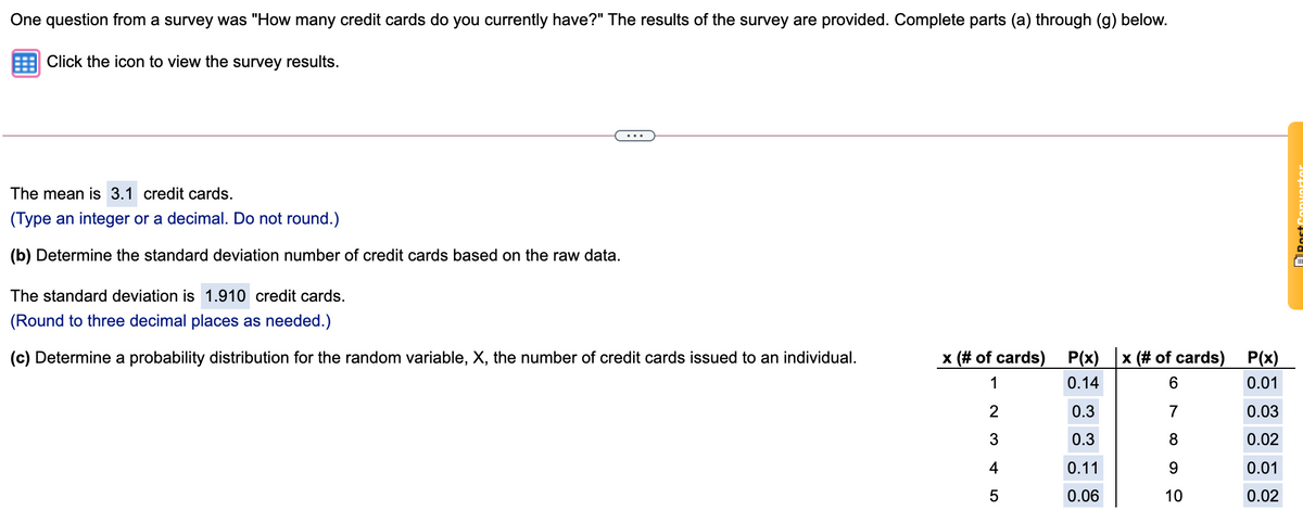 One question from a survey was "How many credit cards do you currently have?" The results of the survey are provided. Complete parts (a) through (g) below.
Click the icon to view the survey results.
The mean is 3.1 credit cards.
(Type an integer or a decimal. Do not round.)
(b) Determine the standard deviation number of credit cards based on the raw data.
The standard deviation is 1.910 credit cards.
(Round to three decimal places as needed.)
(c) Determine a probability distribution for the random variable, X, the number of credit cards issued to an individual.
x (# of cards)
P(x)
x (# of cards)
P(x)
1
0.14
0.01
0.3
7
0.03
3
0.3
8
0.02
4
0.11
9.
0.01
0.06
10
0.02
onvortor
LO
