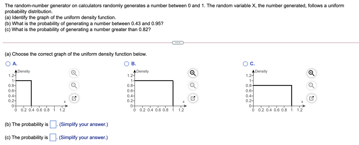 The random-number generator on calculators randomly generates a number between 0 and 1. The random variable X, the number generated, follows a uniform
probability distribution.
(a) Identify the graph of the uniform density function.
(b) What is the probability of generating a number between 0.43 and 0.95?
(c) What is the probability of generating a number greater than 0.82?
(a) Choose the correct graph of the uniform density function below.
A.
В.
OC.
ADensity
1.2-
ADensity
1.2-
ADensity
1.2-
1-
0.8-
0.6-
0.4-
0.2-
1-
1
0.8
0.6-
0.4-
0.2-
0.6-
0.4-
0.2-
0+
X
X
0-
0 0.2 0.4 0.6 0.8 1
0-
0 0.2 0.4 0.6 0.8
1.2
0 0.2 0.4 0.6 0.8
1
1.2
1
1.2
(b) The probability is
(Simplify your answer.)
(c) The probability is
(Simplify your answer.)
