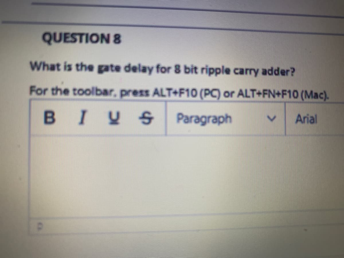 QUESTION 8
What is the gate delay for 8 bit ripple carry adder?
For the toolbar, press ALT+F10 (PC) or ALT+FN+F10 (Mac).
BIY S Paragraph
Arial
