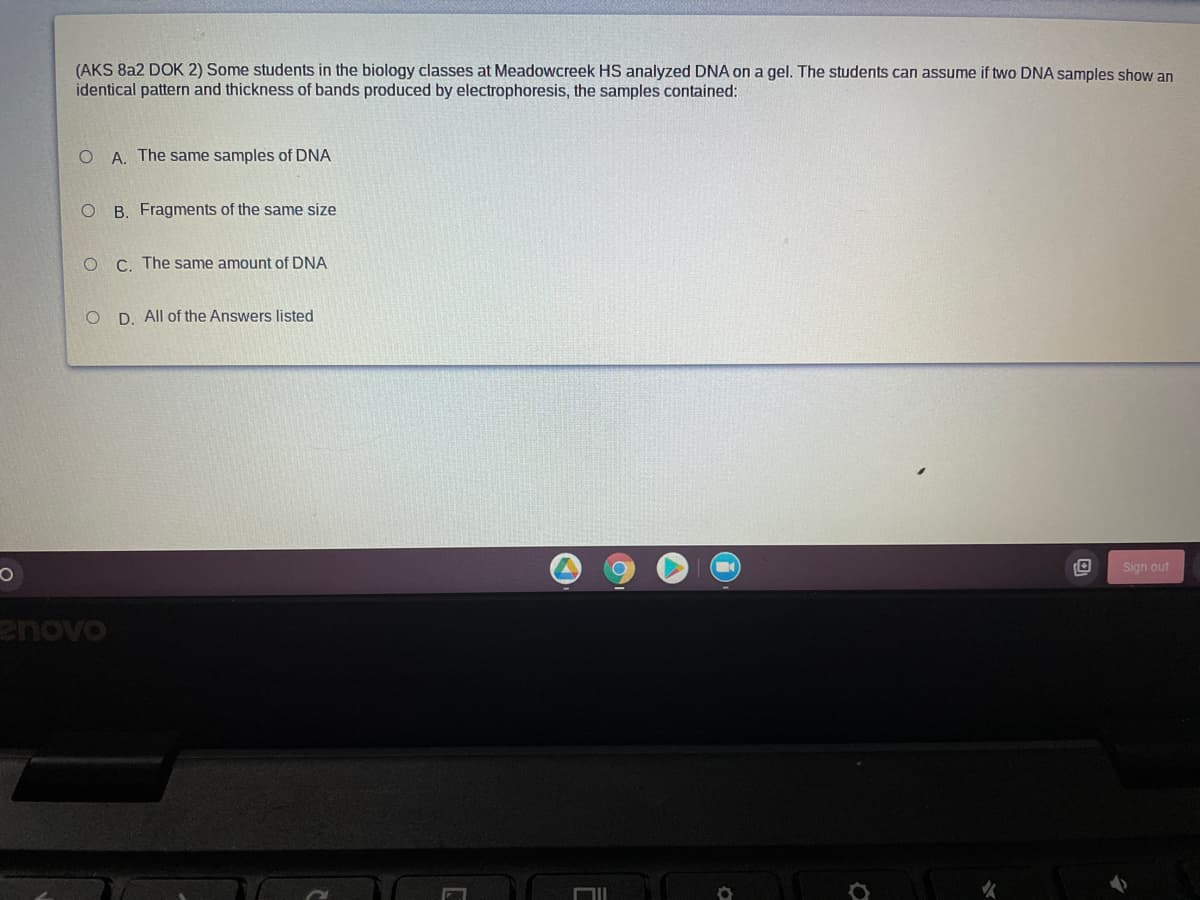 (AKS 8a2 DOK 2) Some students in the biology classes at Meadowcreek HS analyzed DNA on a gel. The students can assume if two DNA samples show an
identical pattern and thickness of bands produced by electrophoresis, the samples contained:
A. The same samples of DNA
B. Fragments of the same size
C. The same amount of DNA
O D. All of the Answers listed
Sign out
enovo
女
