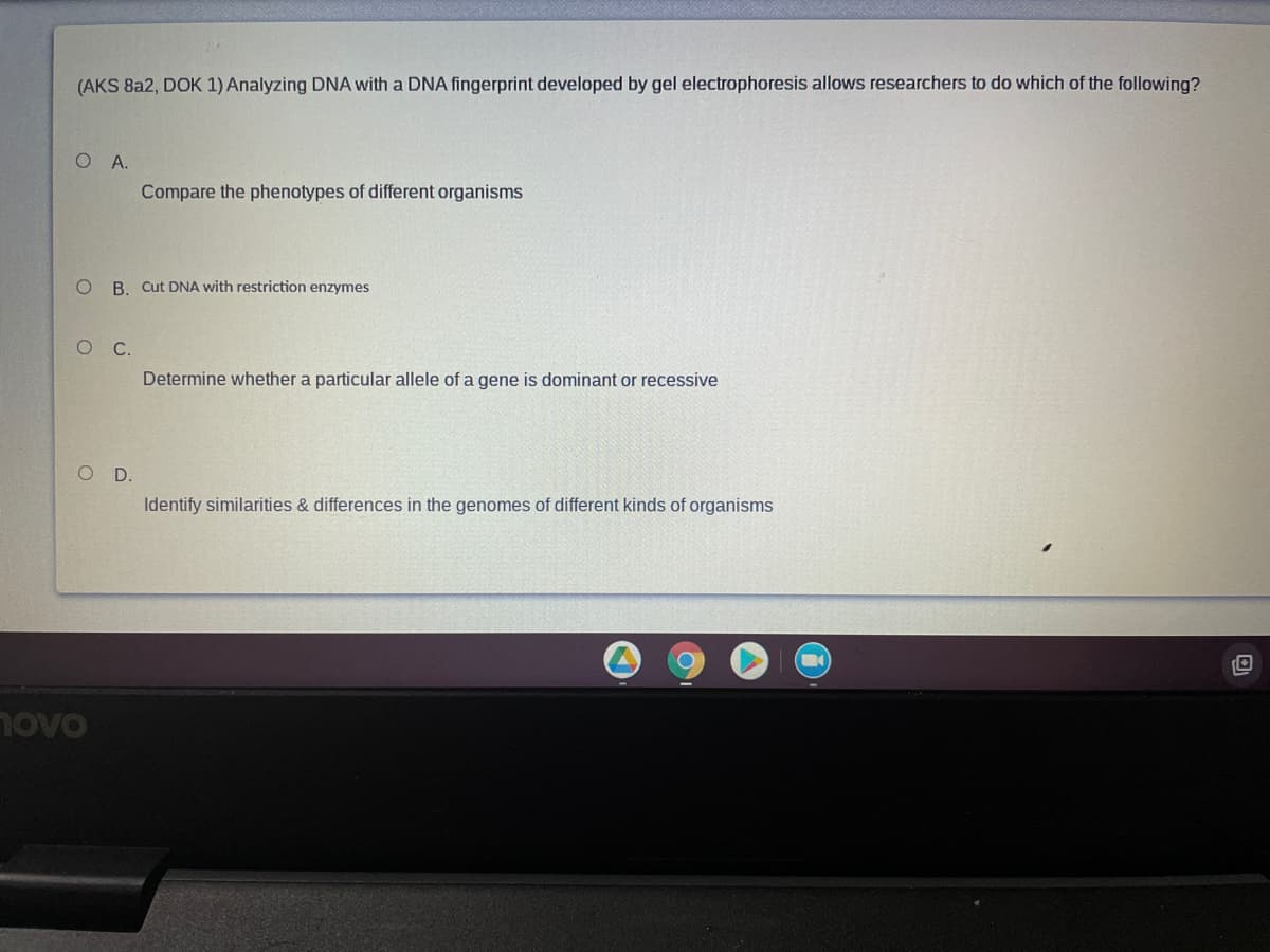 (AKS 8a2, DOK 1) Analyzing DNA with a DNA fingerprint developed by gel electrophoresis allows researchers to do which of the following?
О А.
Compare the phenotypes of different organisms
B. Cut DNA with restriction enzymes
O C.
Determine whether a particular allele of a gene is dominant or recessive
O D.
Identify similarities & differences in the genomes of different kinds of organisms
novo
