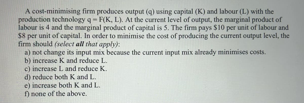 A cost-minimising firm produces output (q) using capital (K) and labour (L) with the
production technology q = F(K, L). At the current level of output, the marginal product of
labour is 4 and the marginal product of capital is 5. The firm pays $10 per unit of labour and
$8 per unit of capital. In order to minimise the cost of producing the current output level, the
firm should (select all that apply):
a) not change its input mix because the current input mix already minimises costs.
b) increase K and reduce L.
c) increase L and reduce K.
d) reduce both K and L.
e) increase both K and L.
f) none of the above.