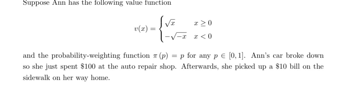 Suppose Ann has the following value function
x ≥ 0
v(x) =
=
-x
x < 0
and the probability-weighting function (p)
= p for any pЄ [0,1]. Ann's car broke down
so she just spent $100 at the auto repair shop. Afterwards, she picked up a $10 bill on the
sidewalk on her way home.