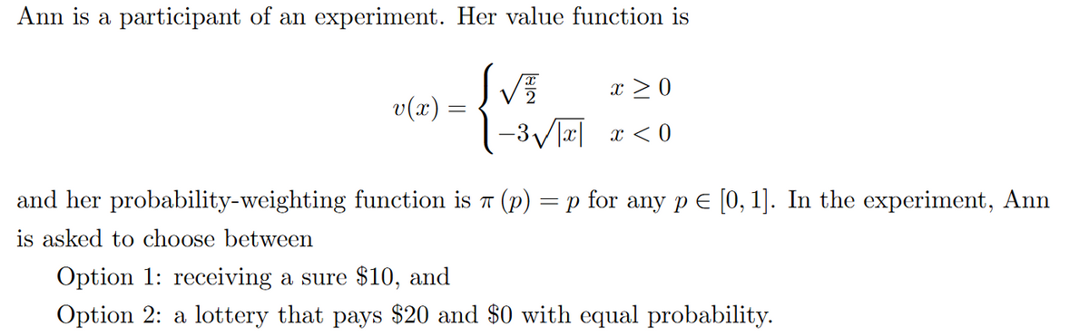 Ann is a participant of an experiment. Her value function is
S√
v(x) =
x ≥ 0
-3√√√|x| x < 0
and her probability-weighting function is 7 (p) = p for any p = [0,1]. In the experiment, Ann
is asked to choose between
Option 1: receiving a sure $10, and
Option 2: a lottery that pays $20 and $0 with equal probability.