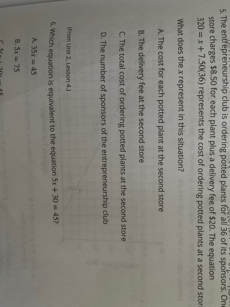 15
5. The entrepreneurship club is ordering potted plants for all 36 of its sponsors. One
store charges $8.50 for each plant plus a delivery fee of $20. The equation
320 = x+7.50(36) represents the cost of ordering potted plants at a second stor-
%3D
What does thex represent in this situation?
A. The cost for each potted plant at the second store
B. The delivery fee at the second store
C. The total cost of ordering potted plants at the second store
D. The number of sponsors of the entrepreneurship club
(From Unit 2, Lesson 4.)
0. Which equation is equivalent to the equation 5x + 30 = 45?
A. 35x = 45
B. 5x = 75
