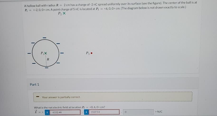 A hollow ball with radius R = 2 cm has a charge of -2 nC spread uniformly over its surface (see the figure). The center of the ball is at
P₁ =<-2,0,0> cm. A point charge of 5 nC is located at P = <6,0,0> cm. (The diagram below is not drawn exactly to scale.)
P₂ X
Part 1
P3.
P₁X
Your answer is partially correct.
What is the net electric field at location P <0, 6,0> cm?
E =
= < i -6332.48
1537.53
0
> N/C