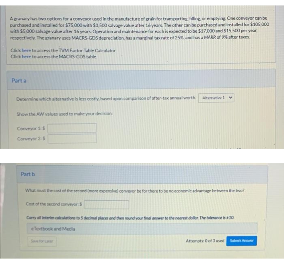 A granary has two options for a conveyor used in the manufacture of grain for transporting, filling, or emptying. One conveyor can be
purchased and installed for $75,000 with $3,500 salvage value after 16 years. The other can be purchased and installed for $105,000
with $5,000 salvage value after 16 years. Operation and maintenance for each is expected to be $17,000 and $15,500 per year,
respectively. The granary uses MACRS-GDS depreciation, has a marginal taxrate of 25%, and has a MARR of 9% after taxes.
Click here to access the TVM Factor Table Calculator
Click here to access the MACRS-GDS table.
Part a
Determine which alternative is less costly, based upon comparison of after-tax annual worth.
Alternative 1
Show the AW values used to make your decision:
Conveyor 1:$
Conveyor 2:$
Part b
What must the cost of the second (more expensive) conveyor be for there to be na economic advantage between the two?
Cost of the second conveyor: $
Carry oll interim calculations to 5 decimal places and then round your final answer to the nearest dollar. The tolerance is t10.
eTetbook and Media
Sae for Later
Attempts: 0 of 3 used Submit Anawer
