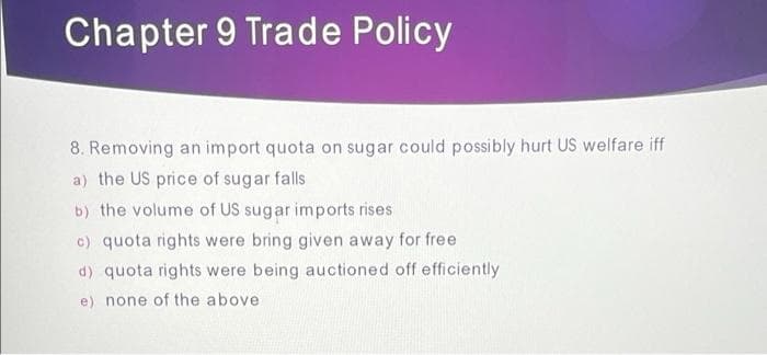 Chapter 9 Trade Policy
8. Removing an import quota on sugar could possibly hurt US welfare iff
a) the US price of sugar falls
b) the volume of US sugar imports rises
c) quota rights were bring given away for free
d) quota rights were being auctioned off efficiently
e) none of the above
