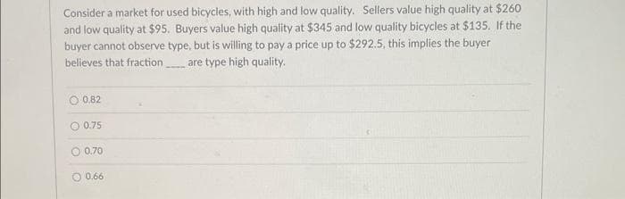 Consider a market for used bicycles, with high and low quality. Sellers value high quality at $260
and low quality at $95. Buyers value high quality at $345 and low quality bicycles at $135. If the
buyer cannot observe type, but is willing to pay a price up to $292.5, this implies the buyer
believes that fraction are type high quality.
O 0.82
O 0.75
O 0.70
O 0.66
