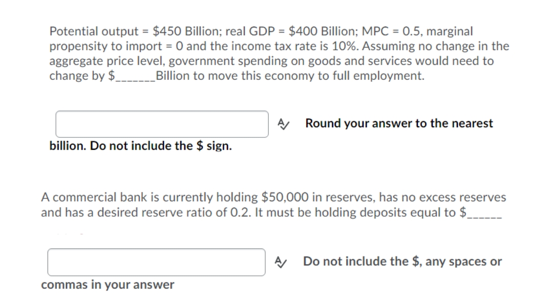Potential output = $450 Billion; real GDP = $400 Billion; MPC = 0.5, marginal
propensity to import = 0 and the income tax rate is 10%. Assuming no change in the
aggregate price level, government spending on goods and services would need to
change by $
%3D
Billion to move this economy to full employment.
A Round your answer to the nearest
billion. Do not include the $ sign.
A commercial bank is currently holding $50,000 in reserves, has no excess reserves
and has a desired reserve ratio of 0.2. It must be holding deposits equal to $.
Do not include the $, any spaces or
commas in your answer
