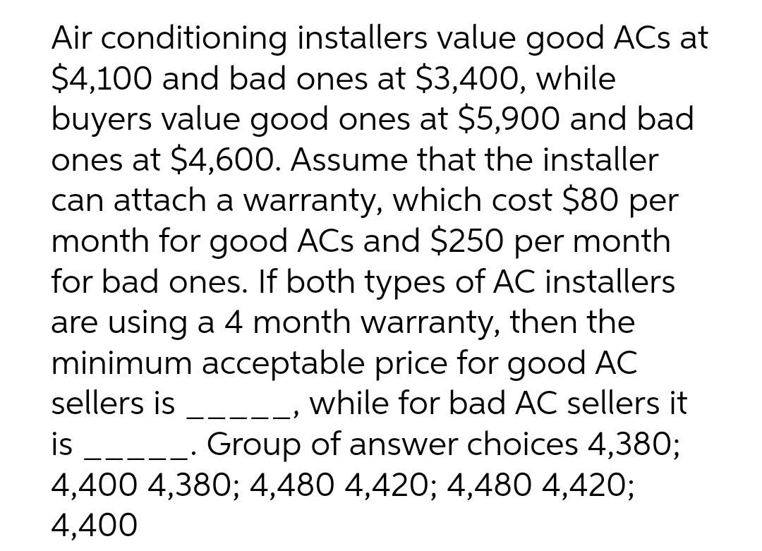 Air conditioning installers value good ACs at
$4,100 and bad ones at $3,400, while
buyers value good ones at $5,900 and bad
ones at $4,600. Assume that the installer
can attach a warranty, which cost $80 per
month for good ACs and $250 per month
for bad ones. If both types of AC installers
are using a 4 month warranty, then the
minimum acceptable price for good AC
sellers is
, while for bad AC sellers it
Group of answer choices 4,380;
is
4,400 4,380; 4,480 4,420; 4,480 4,420;
4,400
