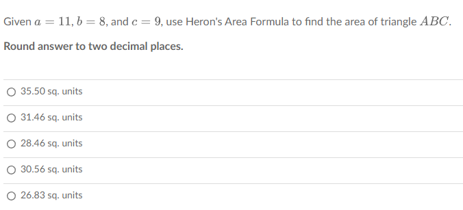 Given a = 11, b = 8, and c = 9, use Heron's Area Formula to find the area of triangle ABC.
Round answer to two decimal places.
35.50 sq. units
31.46 sq. units
O 28.46 sq. units
30.56 sq. units
O 26.83 sq. units