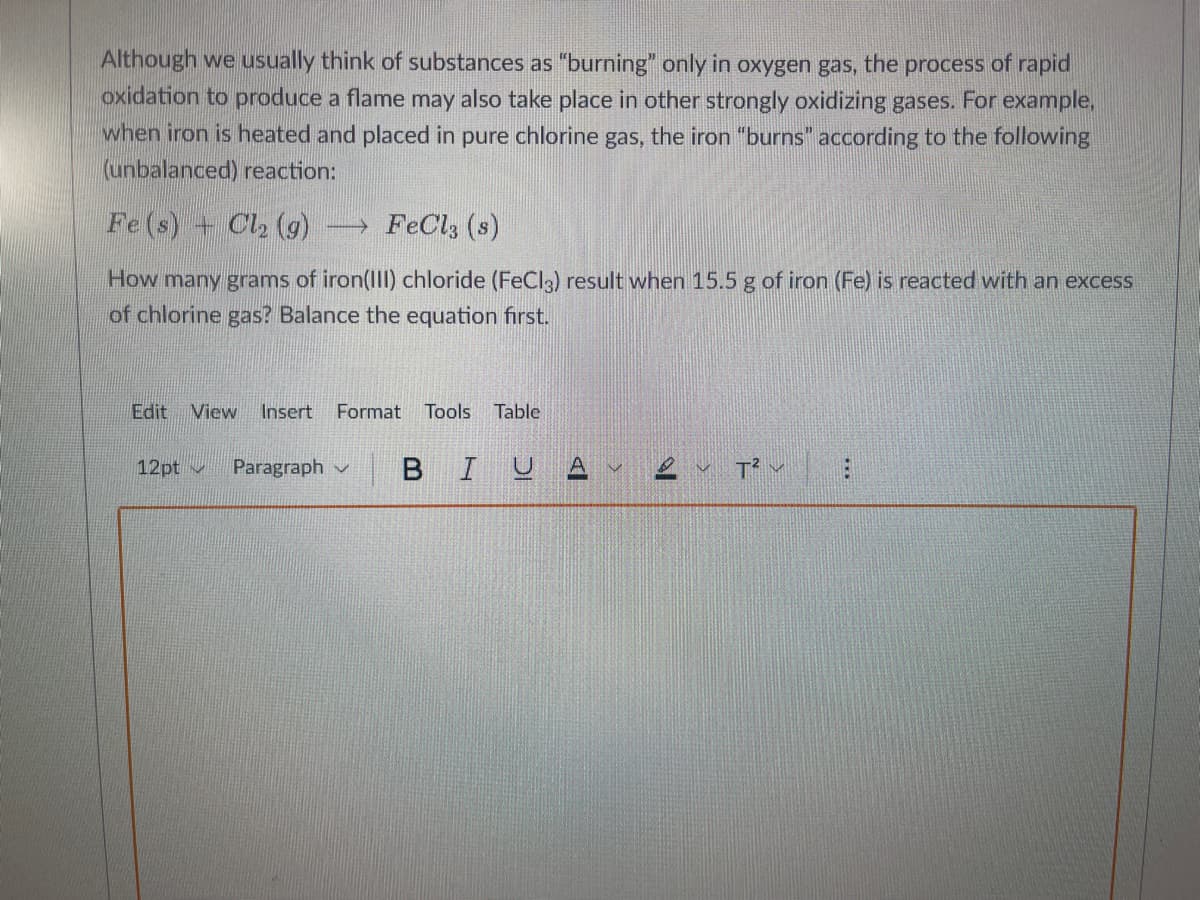 Although we usually think of substances as "burning" only in oxygen gas, the process of rapid
oxidation to produce a flame may also take place in other strongly oxidizing gases. For example,
when iron is heated and placed in pure chlorine gas, the iron "burns" according to the following
(unbalanced) reaction:
Fe(s) + Cl₂ (9) →→FeCl3 (s)
How many grams of iron(III) chloride (FeCl3) result when 15.5 g of iron (Fe) is reacted with an excess
of chlorine gas? Balance the equation first.
Edit View Insert Format Tools Table
12pt
Paragraph V
B IU A
T²