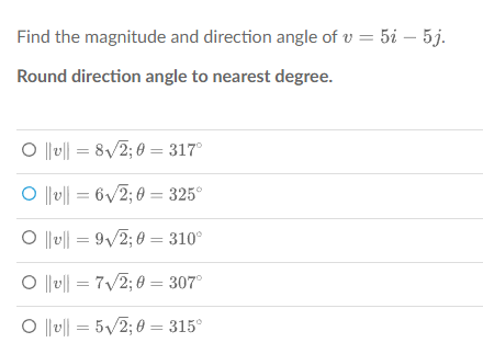 Find the magnitude and direction angle of v= 5i5j.
Round direction angle to nearest degree.
O||v|| = 8√2;0=317°
O|v|| = 6√2;0= 325°
O||v|| 9√2;0=310°
O||v|| = 7√2;0= 307°
O ||v|| = 5√2;0=315°
=