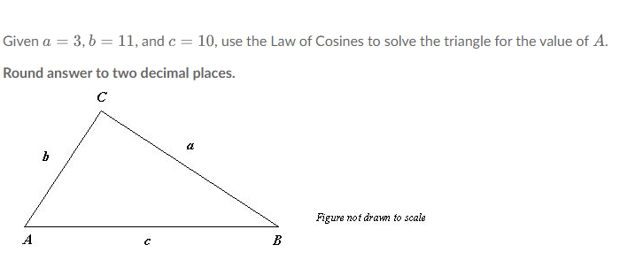 Given a = 3, b = 11, and c = 10, use the Law of Cosines to solve the triangle for the value of A.
Round answer to two decimal places.
с
A
b
C
(2
B
Figure not drawn to scale