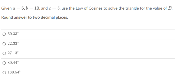 Given a = 6, b = 10, and c = 5, use the Law of Cosines to solve the triangle for the value of B.
Round answer to two decimal places.
60.33°
22.33°
O 27.13°
80.44°
O 130.54°