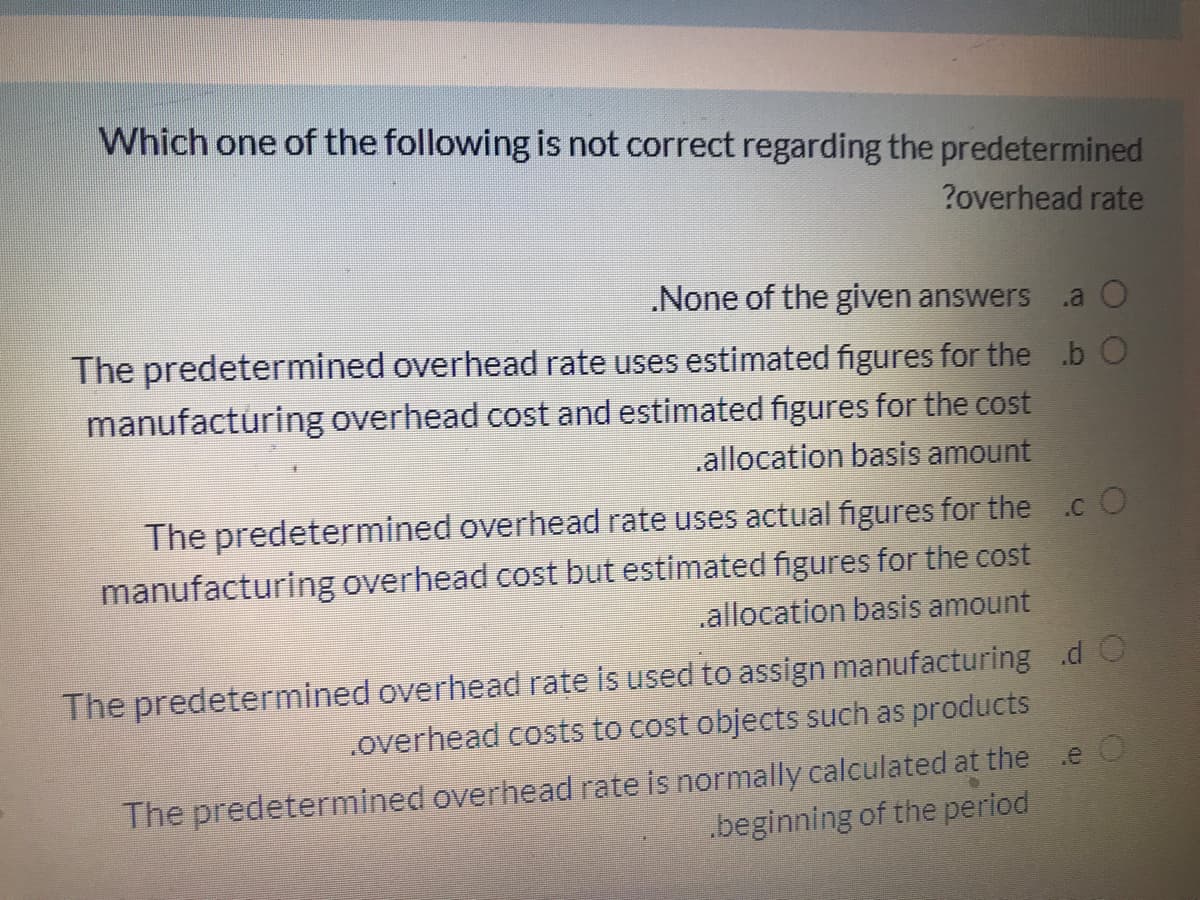 Which one of the following is not correct regarding the predetermined
?overhead rate
.None of the given answers
.a O
The predetermined overhead rate uses estimated figures for the .b O
manufacturing overhead cost and estimated figures for the cost
.allocation basis amount
The predetermined overhead rate uses actual figures for the .cO
manufacturing overhead cost but estimated figures for the cost
allocation basis amount
The predetermined overhead rate is used to assign manufacturing .d O
.overhead costs to cost objects such as products
The predetermined overhead rate is normally calculated at the
.beginning of the period
.e
