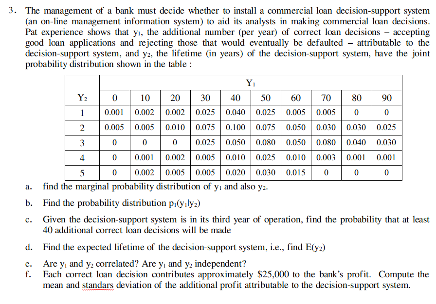 3. The management of a bank must decide whether to install a commercial loan decision-support system
(an on-line management information system) to aid its analysts in making commercial loan decisions.
Pat experience shows that yı, the additional number (per year) of correct loan decisions – accepting
good loan applications and rejecting those that would eventually be defaulted - attributable to the
decision-support system, and y2, the lifetime (in years) of the decision-support system, have the joint
probability distribution shown in the table :
Yı
Y2
10
20
30
40
50
60
70
80
90
1
0.001
0.002
0.002
0.025
0.040 | 0.025 0.005
0.005
2
0.005
0.005
0.010| 0.075
0.100 | 0.075 0.050
0.030 | 0.030 0.025
3
0.025
0.050 | 0.080 0.050| 0.080
0.040
0.030
4
0.001
0.002 0.005
0.010 0.025 0.010
0.003
0.001
0.001
0.002
0.005 0.005 0.020| 0.030 0.015
find the marginal probability distribution of yı and also y2.
а.
b. Find the probability distribution p¡(yıly2)
Given the decision-support system is in its third year of operation, find the probability that at least
40 additional correct loan decisions will be made
c.
d.
Find the expected lifetime of the decision-support system, i.e., find E(y2)
Are y, and y2 correlated? Are yı and y2 independent?
е.
f.
Each correct loan decision contributes approximately $25,000 to the bank's profit. Compute the
mean and standars deviation of the additional profit attributable to the decision-support system.
