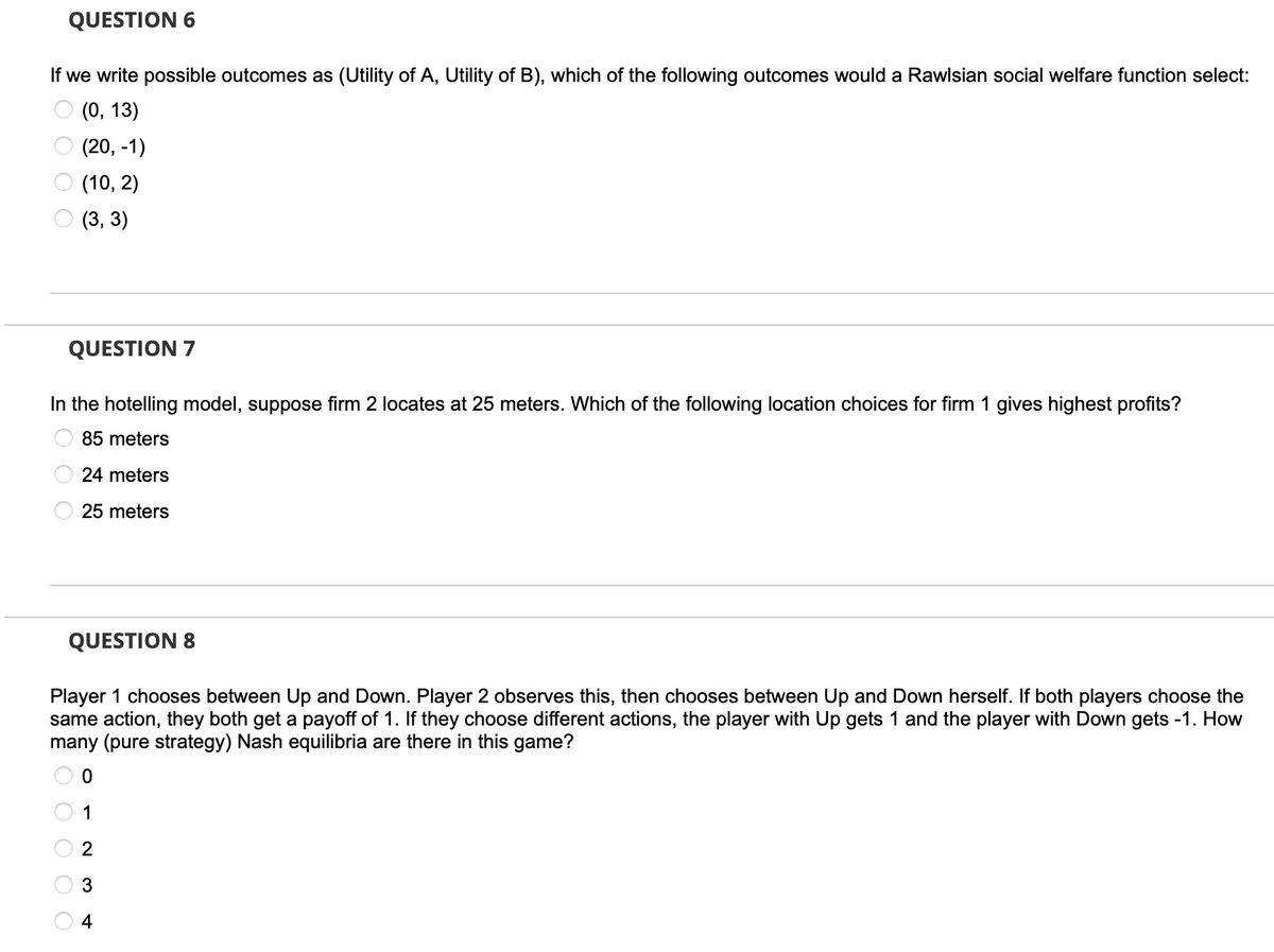 QUESTION 6
If we write possible outcomes as (Utility of A, Utility of B), which of the following outcomes would a Rawlsian social welfare function select:
(0, 13)
(20, -1)
(10, 2)
(3, 3)
QUESTION 7
In the hotelling model, suppose firm 2 locates at 25 meters. Which of the following location choices for firm 1 gives highest profits?
85 meters
24 meters
25 meters
QUESTION 8
Player 1 chooses between Up and Down. Player 2 observes this, then chooses between Up and Down herself. If both players choose the
same action, they both get a payoff of 1. If they choose different actions, the player with Up gets 1 and the player with Down gets -1. How
many (pure strategy) Nash equilibria are there in this game?
1
3
4
O O O O O
