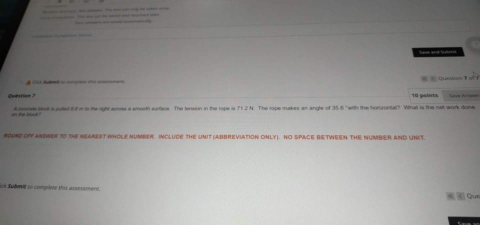 nybe sen once
The
and remed later
ved itataly
Save and Submit
Question 7 of
Cick Submit to complete this assessment.
Question 7
10 points
Save Answer
A concrete bibck as pulled 86 m to the right across a smooth surface. The tension in the rope is 71.2N. The rope makes an angle of 35.6 "with the horizontal? What is the net work done
an the block?
ROUND OFF ANSWER TO THE NEAREST WHOLE NUMBER. INCLUDE THE UNIT (ABBREVIATION ONLY). NO SPACE BETWEEN THE NUMBER AND UNIT.
ick Submit to complete this assessment.
Que
Save an

