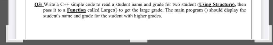 Q31 Write a C++ simple code to read a student name and grade for two student (Using Structure), then
pass it to a Function called Larger() to get the large grade. The main program () should display the
student's name and grade for the student with higher grades.
