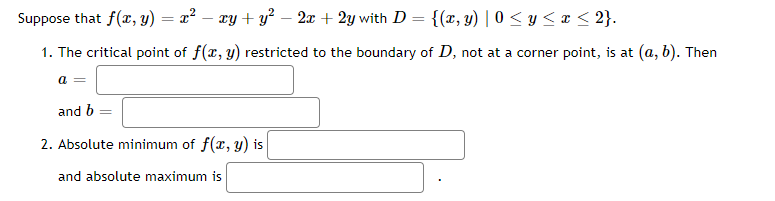 Suppose that f(x, y) = x² − xy + y² − 2x + 2y with D = {(x, y) | 0 ≤ y ≤ x ≤ 2}.
1. The critical point of f(x, y) restricted to the boundary of D, not at a corner point, is at (a, b). Then
a =
and b =
2. Absolute minimum of f(x, y) is
and absolute maximum is