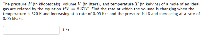 The pressure P (in kilopascals), volume V (in liters), and temperature T (in kelvins) of a mole of an ideal
gas are related by the equation PV = 8.31T. Find the rate at which the volume is changing when the
temperature is 320 K and increasing at a rate of 0.05 K/s and the pressure is 18 and increasing at a rate of
0.05 kPa/s.
L/s