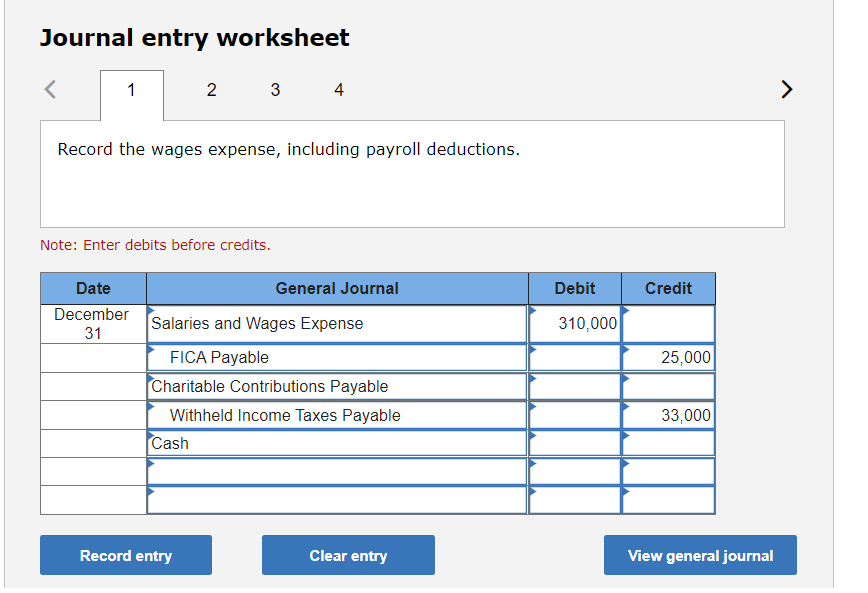 Journal entry worksheet
2
3
4
>
Record the wages expense, including payroll deductions.
Note: Enter debits before credits.
Date
General Journal
Debit
Credit
December
Salaries and Wages Expense
310,000
31
FICA Payable
25,000
Charitable Contributions Payable
Withheld Income Taxes Payable
33,000
Cash
Record entry
Clear entry
View general journal
