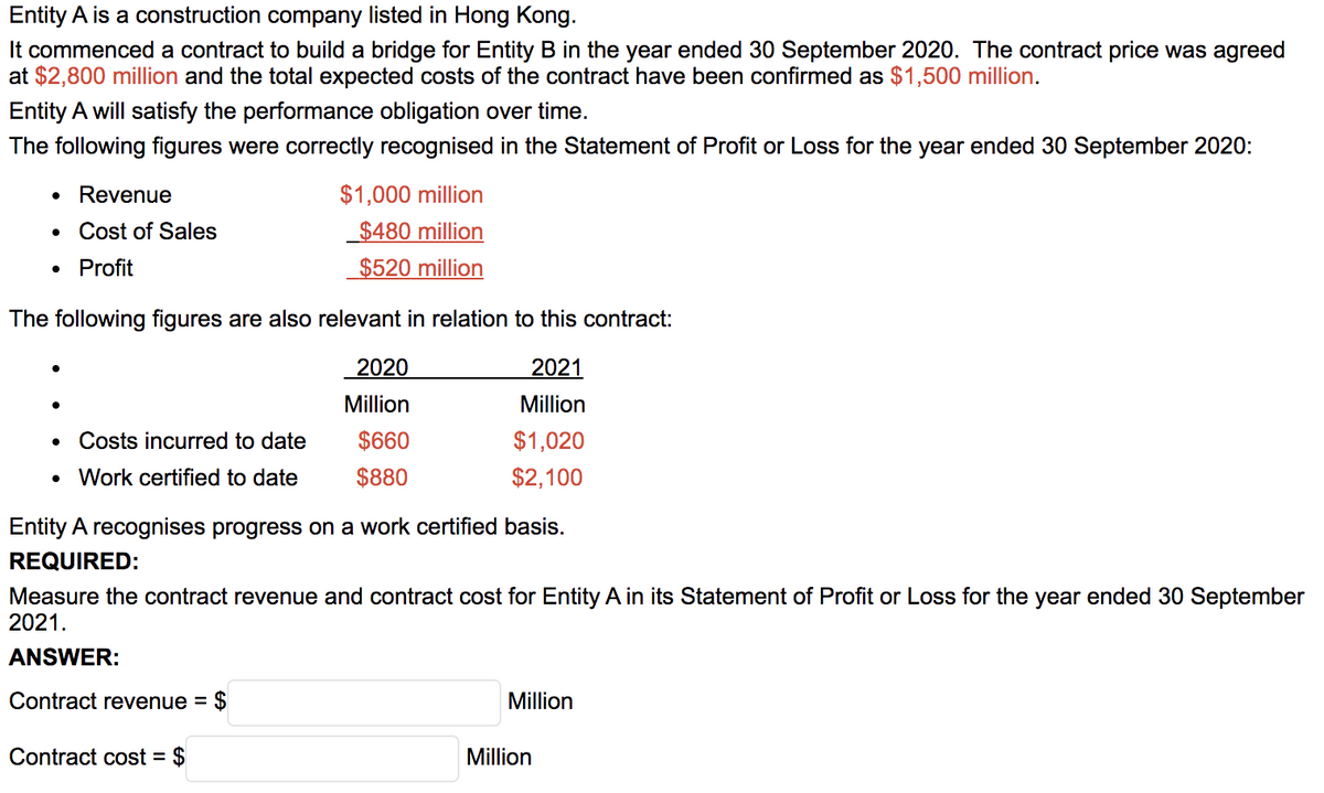 Entity A is a construction company listed in Hong Kong.
It commenced a contract to build a bridge for Entity B in the year ended 30 September 2020. The contract price was agreed
at $2,800 million and the total expected costs of the contract have been confirmed as $1,500 million.
Entity A will satisfy the performance obligation over time.
The following figures were correctly recognised in the Statement of Profit or Loss for the year ended 30 September 2020:
Revenue
$1,000 million
Cost of Sales
$480 million
Profit
$520 million
The following figures are also relevant in relation to this contract:
2020
2021
Million
Million
Costs incurred to date
$660
$1,020
• Work certified to date
$880
$2,100
Entity A recognises progress on a work certified basis.
REQUIRED:
Measure the contract revenue and contract cost for Entity A in its Statement of Profit or Loss for the year ended 30 September
2021.
ANSWER:
Contract revenue =
$
Million
Contract cost = $
Million
%3D
