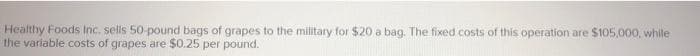 Healthy Foods Inc. sells 50-pound bags of grapes to the military for $20 a bag. The fixed costs of this operation are $105,000, while
the variable costs of grapes are $0.25 per pound.
