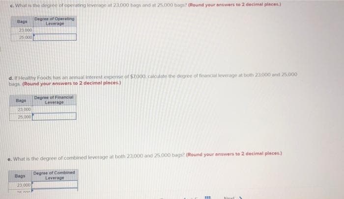 c. What is the degree of operating leverage at 23,000 bags and at 25,000 bags? (Round your answers to 2 decimal pleces)
Degree of Operating
Leverage
Bags
23.000
25 000
d. If Healthy Foods has an annual interest expense of $7,000. calculate the degree of financial leverage at both 23.000 and 25.000
bags. (Round your answers to 2 decimel pleces.)
Degree of Financial
Leverage
Bags
23,000
25,000
e. What is the degree of combined leverage at both 23,000 and 25.000 bags? (Round your answers to 2 decimal pleces)
Degree of Combined
Leverage
Bags
23,000
