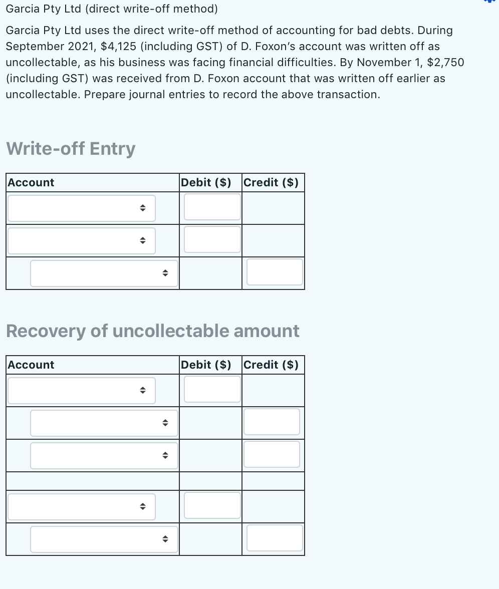 Garcia Pty Ltd (direct write-off method)
Garcia Pty Ltd uses the direct write-off method of accounting for bad debts. During
September 2021, $4,125 (including GST) of D. Foxon's account was written off as
uncollectable, as his business was facing financial difficulties. By November 1, $2,750
(including GST) was received from D. Foxon account that was written off earlier as
uncollectable. Prepare journal entries to record the above transaction.
Write-off Entry
Account
Debit ($)
Credit ($)
Recovery of uncollectable amount
Account
Debit ($)
Credit ($)
