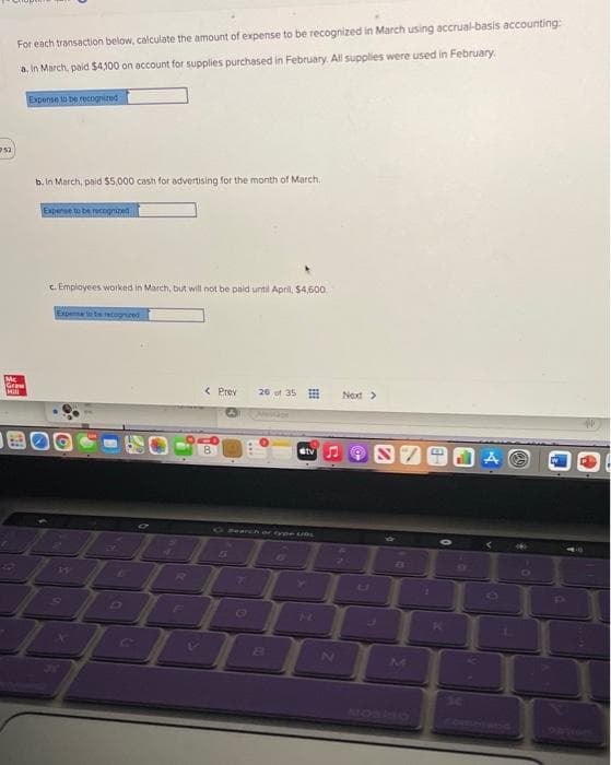 For each transaction below, calculate the amount of expense to be recognized in March using accrual-basis accounting
a. In March, paid $4,100 on account for supplies purchased in February. All supplies were used in February
Expense to be recognized
b. In March, paid $5,000 cash for advertising for the month of March,
auba a aada
c. Empioyees worked in March, but will not be paid until April, $4,600,
Expense te recognzed
Mc
Graw
Hil
< Prev
26 of 35
Next>
Gtv
Glaanchar tye UAL
13
CO
B.
AOSINO
Obtion
