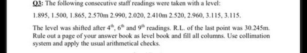 Q3: The following consecutive staff readings were taken with a level:
1.895, 1.500, 1.865, 2.570m 2.990, 2.020, 2.410m 2.520, 2.960, 3.115, 3.115.
The level was shifted after 4th, 6h and 9th readings. R.L. of the last point was 30.245m.
Rule out a page of your answer book as level book and fill all columns. Use collimation
system and apply the usual arithmetical checks.
