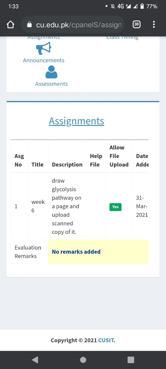 1:33
X 4G 14 77%
cu.edu.pk/cpanelS/assign
30
ASSigmentS
Class T ng
Announcements
Assessments
Assignments
Allow
Asg
Help
File
Date
No
Title
Description
File
Upload
Adde
draw
glycolysis
pathway on
31-
week
1
a page and
Mar-
Yes
upload
2021
scanned
copy of it.
Evaluation
No remarks added
Remarks
Copyright © 2021 CUSIT.
