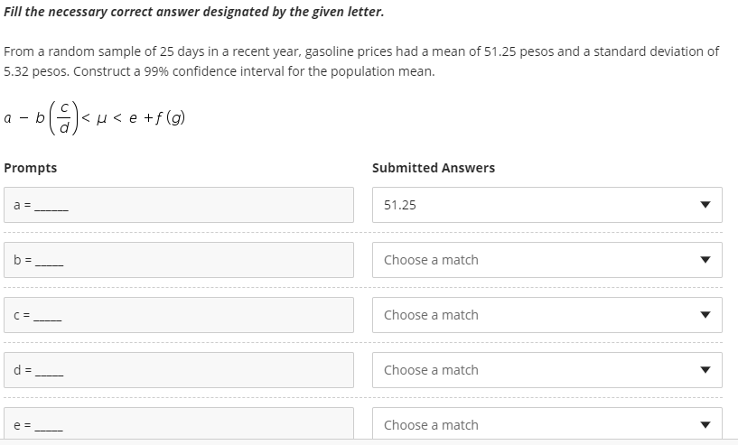 Fill the necessary correct answer designated by the given letter.
From a random sample of 25 days in a recent year, gasoline prices had a mean of 51.25 pesos and a standard deviation of
5.32 pesos. Construct a 99% confidence interval for the population mean.
а — b
Prompts
Submitted Answers
a =
51.25
b =
Choose a match
Choose a match
d =
Choose a match
-
e =
Choose a match
