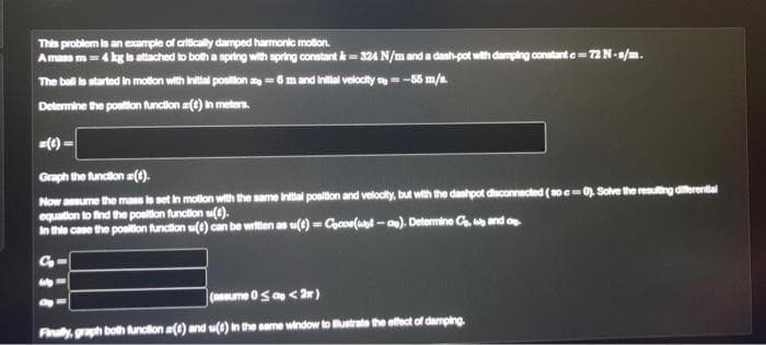 This problem is an example of critically damped harmonic motion.
Amass m 4 kg is attached to both a spring with spring constant &-324 N/m and a dash-pot with damping constant c= 72 N-s/m.
The ball is started in motion with initial position
6 m and initial velocity=-55 m/s.
Determine the position function() in meters.
Graph the function (1).
Now assume the mass is set in motion with the same initial position and velocity, but with the dashpot disconnected (soc=0). Solve the resulting differential
equation to find the position function ().
In this case the position function () can be written as u(t)= Cocoe(wet-ae). Determine Co, we and p
G₂-
wp
(assume 0 ≤ c <2)
Finally, graph both function (1) and u(t) in the same window to illustrate the effect of damping.