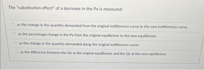 The "substitution effect" of a decrease in the Px is measured:
as the change in the quantity demanded from the original indifference curve to the new indifference curve.
as the percentage change in the Px from the original equilibrium to the new equilibrium.
as the change in the quantity demanded along the original indifference curve.
as the difference between the Qx at the original equilibrium, and the Qx at the new equilibrium.