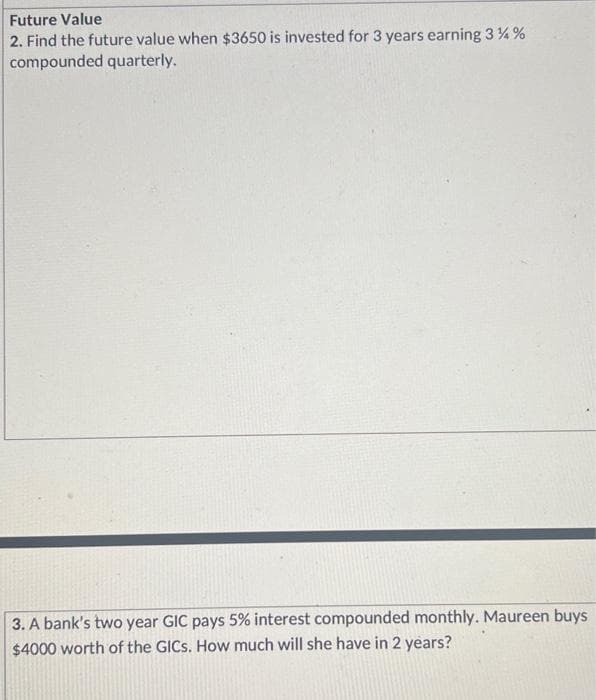 Future Value
2. Find the future value when $3650 is invested for 3 years earning 3 % %
compounded quarterly.
3. A bank's two year GIC pays 5% interest compounded monthly. Maureen buys
$4000 worth of the GICS. How much will she have in 2 years?