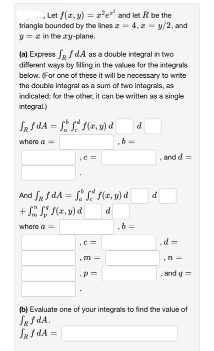 Let f(x, y) = x²e² and let R be the
triangle bounded by the lines x = 4, x = y/2, and
y = x in the xy-plane.
(a) Express SR f dA as a double integral in two
different ways by filling in the values for the integrals
below. (For one of these it will be necessary to write
the double integral as a sum of two integrals, as
indicated; for the other, it can be written as a single
integral.)
JRf dA= f f f(x,y) d
where a =
, C =
,C=
And fRf dA= f f f(x, y) d
+ Sm Sp f(x,y) d
d
where a =
1
m =
,b=
,p=
=
,b=
d
d
and d =
,d=
n =
, and q =
(b) Evaluate one of your integrals to find the value of
SR f dA.
SR f dA=