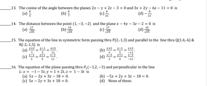 _13. The cosine of the angle between the planes 2x – y + 2z – 3 = 0 and 3x + 2y – 6z – 11 = 0 is
(a)를
(b)를
(d) -
_14. The distance between the point (1, –3, –2) and the plane x – 4y – 3z – 2 = 0 is
(a)
(b)
()
(d)를
_15. The equation of the line in symmetric form passing thru P(2,-1,3) and parallel to the line thru Q(1,4,-6) &
R(-2,-1,5) is
x+2
(a) 프
(b) **2 = -1,
(d)
3
5.
(c)
_16. The equation of the plane passing thru P,(-1,2,–3) and perpendicular to the line
L:x = -1 - 5t, y = 1 + 2t,z = 1 – 3t is
(a) 5x – 2y + 3z – 18 = 0.
(c) 5x – 2y + 3z + 18 = 0.
(b) –5x + 2y + 3z – 18 = 0.
(d) None of these.
