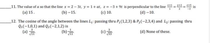 _11. The value of a so that the line x = 2 – 3t, y = 1+ at, z = -3+ 9t is perpendicular to the line =- is
(a) 15.
(b) –15.
(c) 10.
(d) – 10.
_12. The cosine of the angle between the lines L;: passing thru P, (1,2,3) & P2(-2,3,4) and L2: passing thru
Q:(-1,0,1) and Q2(-2,1,2) is
(a)
(b)
(c)
(d) None of these.
