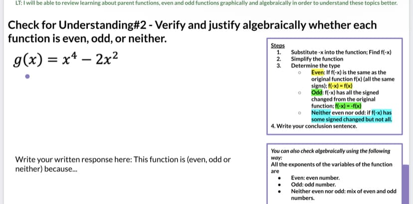 LT: I will be able to review learning about parent functions, even and odd functions graphically and algebraically in order to understand these topics better.
Check for Understanding#2 - Verify and justify algebraically whether each
function is even, odd, or neither.
Steps
1. Substitute -x into the function; Find f(-x)
g(x) = x* – 2x2
2. Simplify the function
3. Determine the type
Even: If f(-x) is the same as the
original function f(x) (all the same
signs); f(-x) = f(x)
Odd: f(-x) has all the signed
changed from the original
function; (-x) = -f(x)
Neither even nor odd: if f(-x) has
some signed changed but not all.
4. Write your conclusion sentence.
You can also check algebraically using the following
Write your written response here: This function is (even, odd or
neither) because.
way:
All the exponents of the variables of the function
are
Even: even number.
Odd: odd number.
Neither even nor odd: mix of even and odd
numbers.
