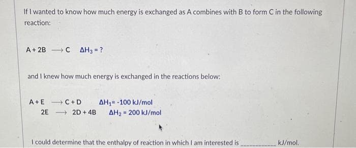 If I wanted to know how much energy is exchanged as A combines with B to form C in the following
reaction:
A + 2BC AH3 = ?
and I knew how much energy is exchanged in the reactions below:
A+E →→ C+D
2E2D+ 4B
AH₁= -100 kJ/mol
AH₂ 200 kJ/mol
I could determine that the enthalpy of reaction in which I am interested is
kJ/mol.