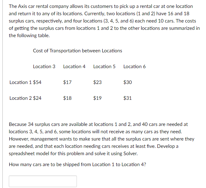 The Axis car rental company allows its customers to pick up a rental car at one location
and return it to any of its locations. Currently, two locations (1 and 2) have 16 and 18
surplus cars, respectively, and four locations (3, 4, 5, and 6) each need 10 cars. The costs
of getting the surplus cars from locations 1 and 2 to the other locations are summarized in
the following table.
Cost of Transportation between Locations
Location 3 Location 4 Location 5
Location 1 $54
Location 2 $24
$17
$18
$23
$19
Location 6
$30
$31
Because 34 surplus cars are available at locations 1 and 2, and 40 cars are needed at
locations 3, 4, 5, and 6, some locations will not receive as many cars as they need.
However, management wants to make sure that all the surplus cars are sent where they
are needed, and that each location needing cars receives at least five. Develop a
spreadsheet model for this problem and solve it using Solver.
How many cars are to be shipped from Location 1 to Location 4?