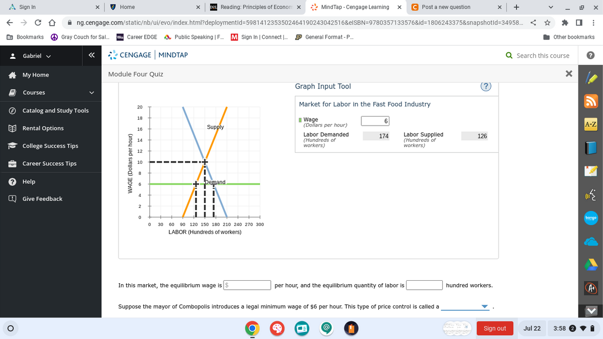 A Sign In
← → CO
Bookmarks Gray Couch for Sal... Career EDGEA Public Speaking | F..... M Sign In | Connect I... General Format - P....
• Gabriel ✓
*
8
My Home
O
Courses
Catalog and Study Tools
Rental Options
College Success Tips
? Help
Career Success Tips
X D2L Reading: Principles of Econom X
ng.cengage.com/static/nb/ui/evo/index.html?deploymentid=5981412353502464190243042516&elSBN=9780357133576&id=1806243375&snapshotid=34958...
Give Feedback
X
Home
CENGAGE MINDTAP
Module Four Quiz
WAGE (Dollars per hour)
20
18
16
14
12
10
4
2
0
0
Supply
+7 Demand
III
III
30 60 90 120 150 180 210 240 270 300
LABOR (Hundreds of workers)
MindTap - Cengage Learning X C Post a new question
In this market, the equilibrium wage is $
O
Graph Input Tool
Market for Labor in the Fast Food Industry
Wage
(Dollars per hour)
Labor Demanded
(Hundreds of
workers)
174
Labor Supplied
(Hundreds of
workers)
per hour, and the equilibrium quantity of labor is
Suppose the mayor of Combopolis introduces a legal minimum wage of $6 per hour. This type of price control is called a
126
hundred workers.
QADƏNİYƏNİYƏn
x +
Sign out
Jul 22
✰:
⠀
Q Search this course ?
19
Other bookmarks
X
3:58 2
G
A-Z
bongo
►
A+