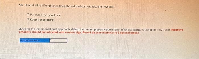 1-b. Should Bilboa Freightlines keep the old truck or purchase the new one?
O Purchase the new truck
O Keep the old truck
2. Using the incremental-cost approach, determine the net present value in favor of (or against) purchasing the new truck? (Negative
amounts should be indicated with a minus sign. Round discount factor(s) to 3 decimal place.)
Net present value